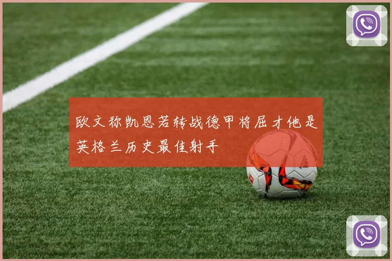 欧文称凯恩若转战德甲将屈才他是英格兰历史最佳射手