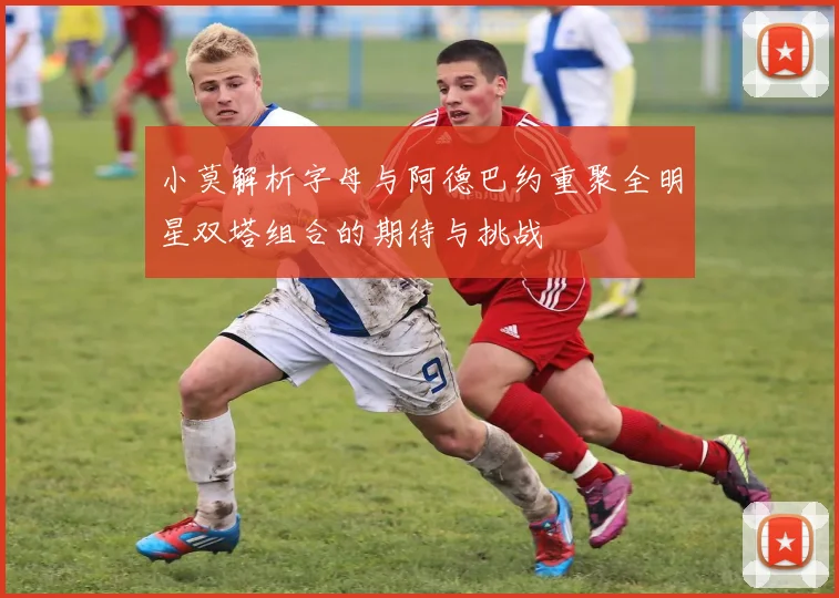 小莫解析字母与阿德巴约重聚全明星双塔组合的期待与挑战