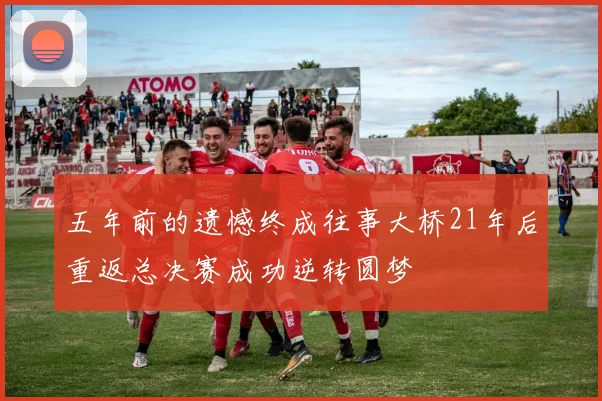 五年前的遗憾终成往事大桥21年后重返总决赛成功逆转圆梦