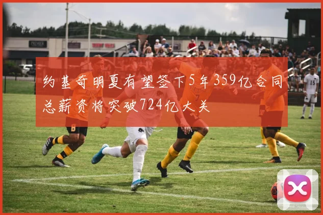 约基奇明夏有望签下5年359亿合同总薪资将突破724亿大关