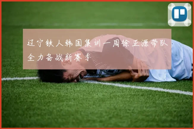 辽宁铁人韩国集训一周徐正源带队全力备战新赛季