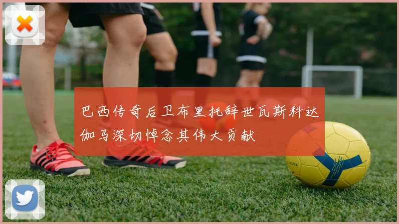 巴西传奇后卫布里托辞世瓦斯科达伽马深切悼念其伟大贡献
