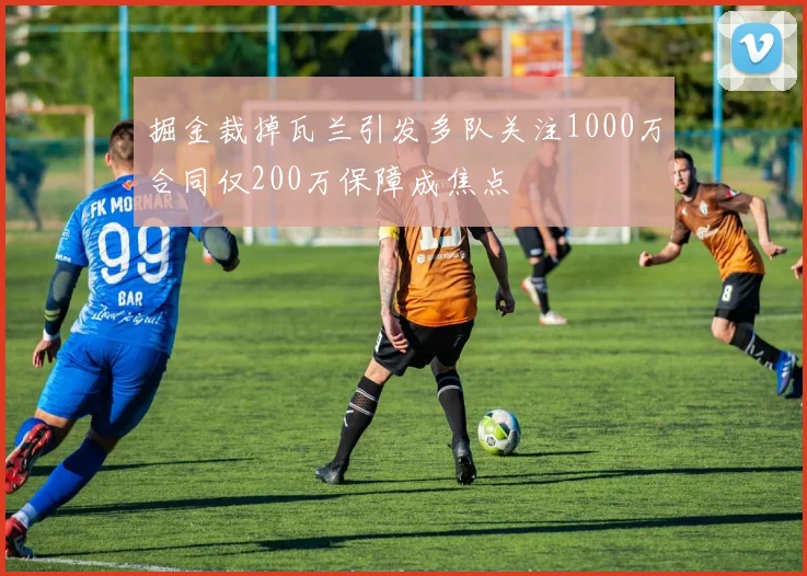掘金裁掉瓦兰引发多队关注1000万合同仅200万保障成焦点