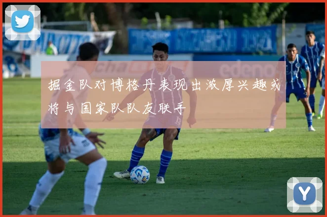 掘金队对博格丹表现出浓厚兴趣或将与国家队队友联手