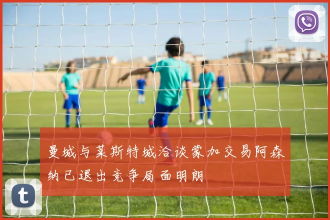 曼城与莱斯特城洽谈蒙加交易阿森纳已退出竞争局面明朗