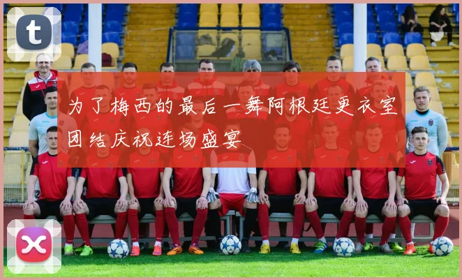 为了梅西的最后一舞阿根廷更衣室团结庆祝连场盛宴