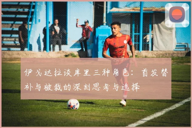 伊戈达拉谈库里三种角色：首发替补与被裁的深刻思考与选择