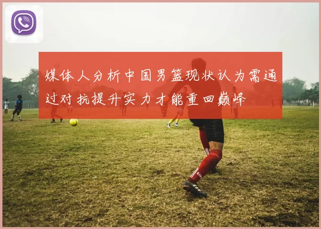 媒体人分析中国男篮现状认为需通过对抗提升实力才能重回巅峰