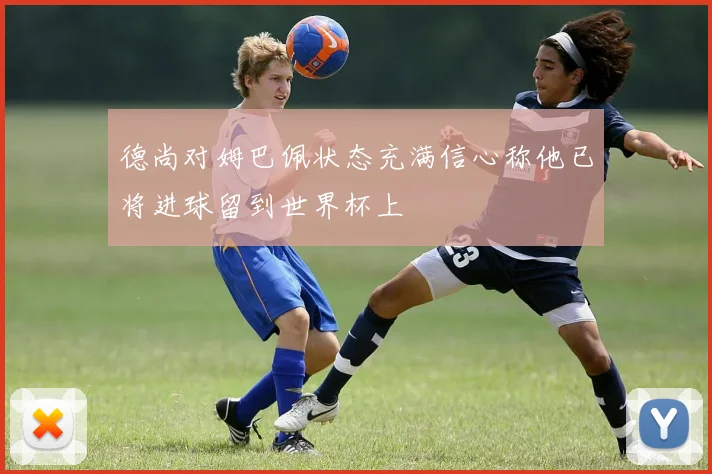 德尚对姆巴佩状态充满信心称他已将进球留到世界杯上