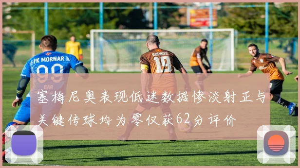 塞梅尼奥表现低迷数据惨淡射正与关键传球均为零仅获62分评价