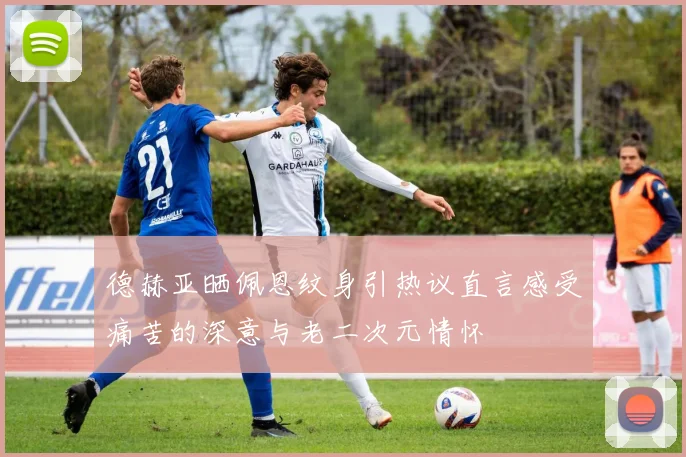 德赫亚晒佩恩纹身引热议直言感受痛苦的深意与老二次元情怀
