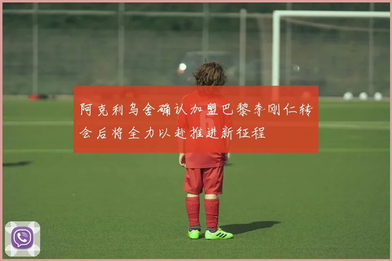 阿克利乌舍确认加盟巴黎李刚仁转会后将全力以赴推进新征程