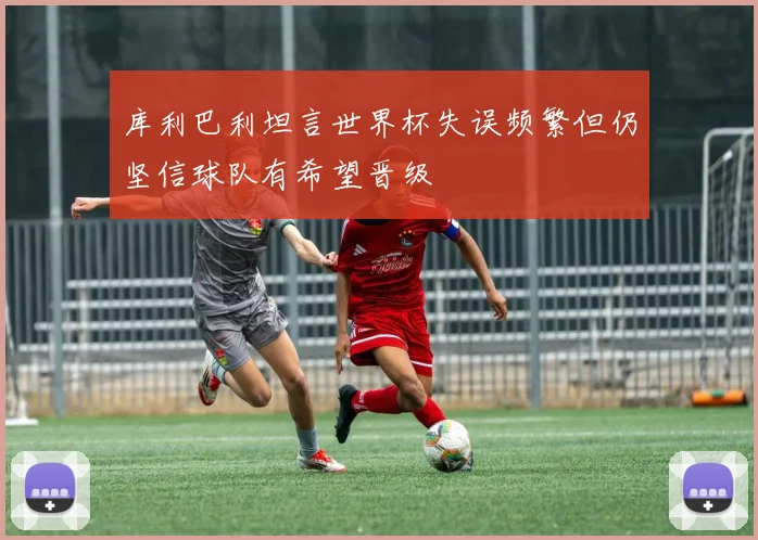 库利巴利坦言世界杯失误频繁但仍坚信球队有希望晋级