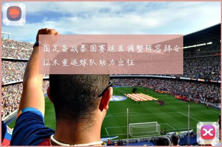 国足备战泰国赛适度调整阵容拜合拉木重返球队助力出征