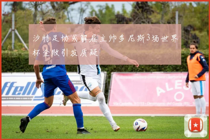 沙特足协或解雇主帅多尼斯3场世界杯全败引发质疑