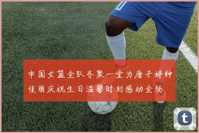中国女篮全队齐聚一堂为唐子婷钟佳丽庆祝生日温馨时刻感动全场