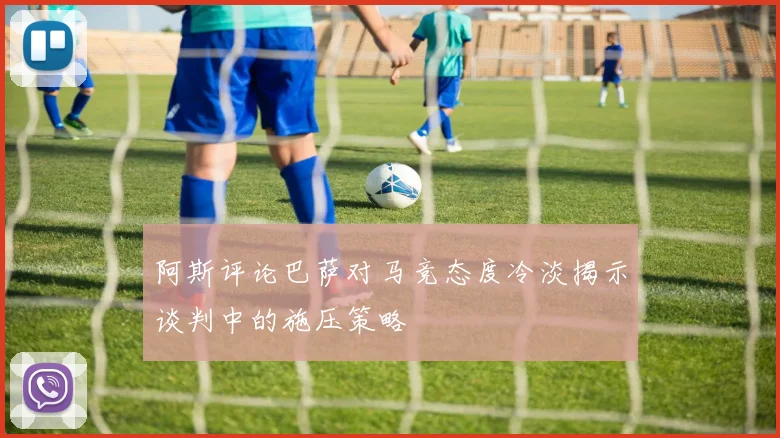 阿斯评论巴萨对马竞态度冷淡揭示谈判中的施压策略