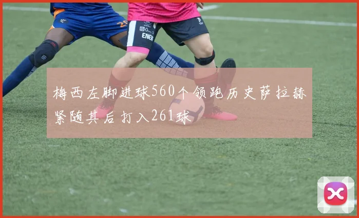 梅西左脚进球560个领跑历史萨拉赫紧随其后打入261球