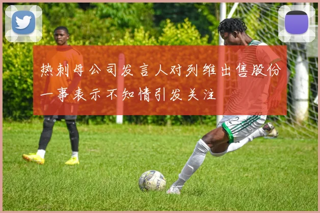热刺母公司发言人对列维出售股份一事表示不知情引发关注