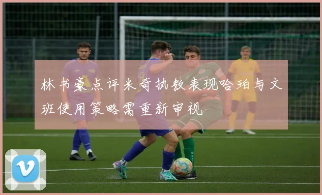 林书豪点评米奇执教表现哈珀与文班使用策略需重新审视